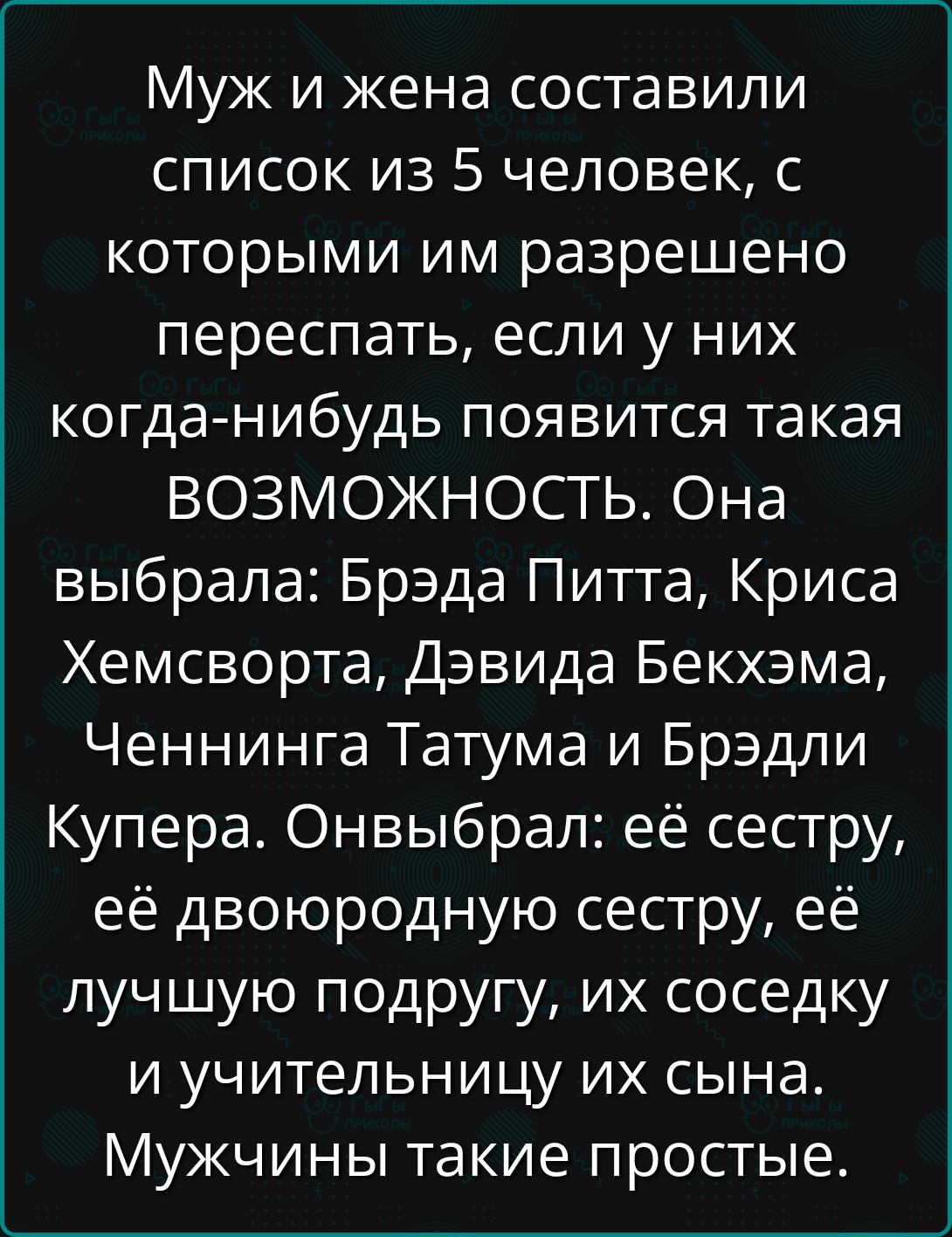 Муж и жена составили список из 5 человек, с которыми им разрешено переспать, если у них когда-нибудь появится такая возможность. Она выбрала: Брэд Питт, Крис Хемсворт, Дэвид Бекхэм, Ченнинг Татум и Брэдли Купер. Он выбрал: её сестру, её двоюродную сестру, её лучшую подругу, их соседку и учительницу их сына. Мужчины такие простые.