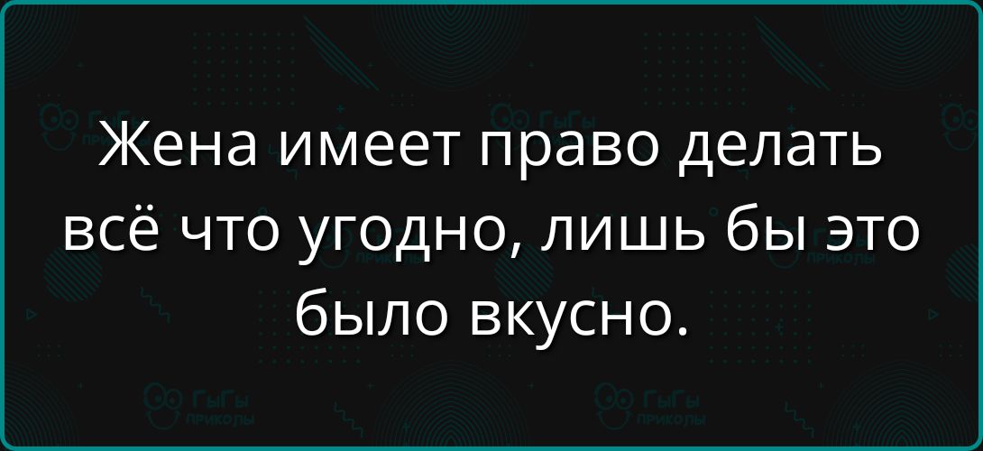 Жена имеет право делать всё что угодно, лишь бы это было вкусно.