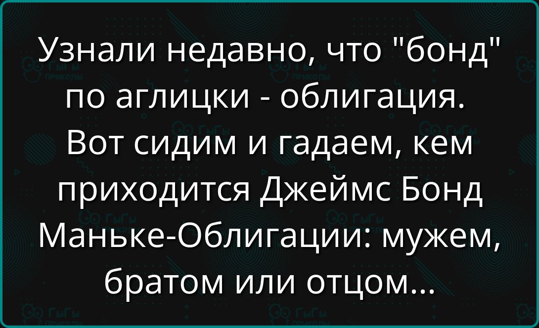 Узнали недавно, что 'бонд' по английски — облигация. Вот сидим и гадaем, кем приходится Джеймс Бонд: мужем, братом или отцом...