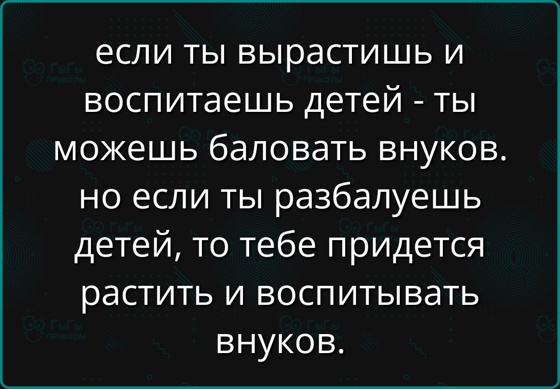 если ты вырастишь и воспитаешь детей - ты можешь баловать внуков. но если ты разбалуешь детей, то тебе придётся растить и воспитывать внуков.