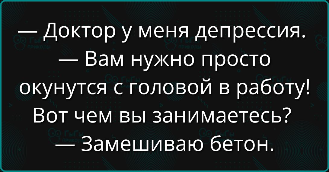 — Доктор у меня депрессия.\n— Вам нужно просто окунуться с головой в работу!\nВот чем вы занимаетесь?\n— Замешиваю бетон.