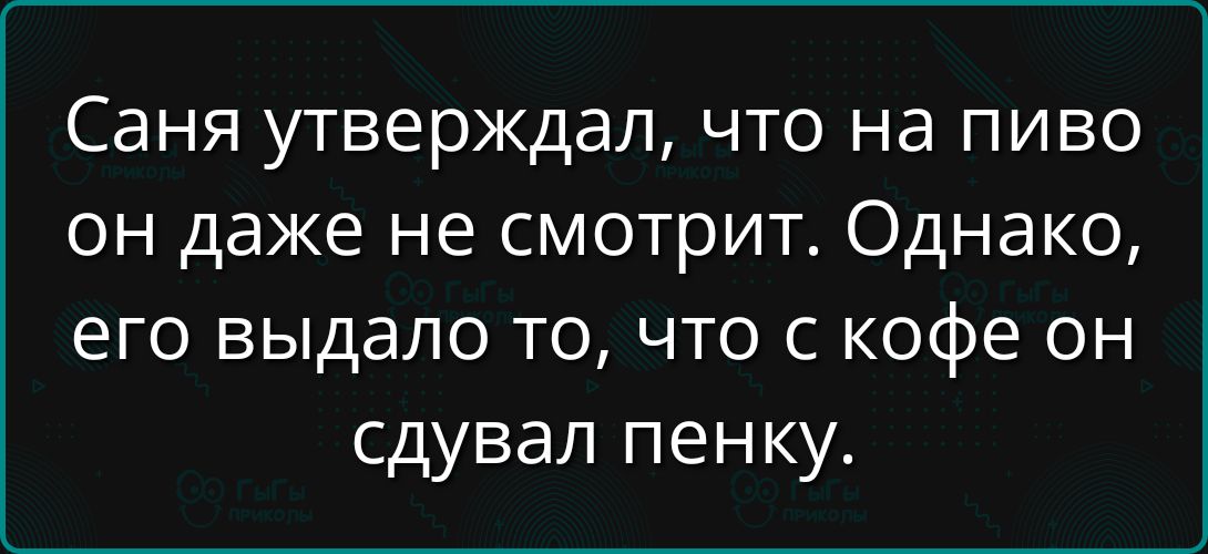Саня утверждал, что на пиво он даже не смотрит. Однако, его выдало то, что с кофе он сдувал пенку.