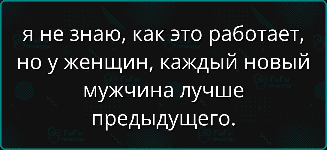 Я не знаю, как это работает, но у женщин, каждый новый мужчина лучше предыдущего.