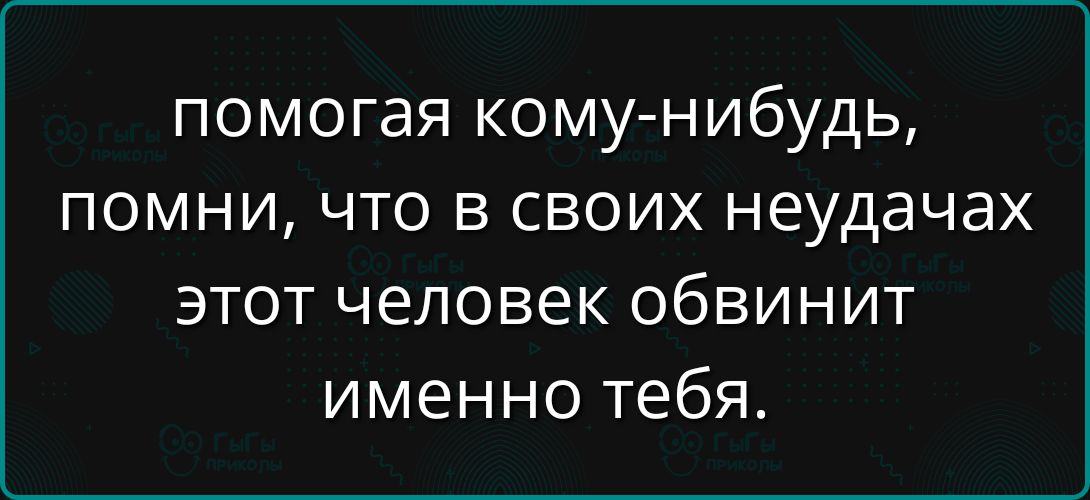 Помогая кому-нибудь, помни, что в своих неудачах этот человек обвинит именно тебя.