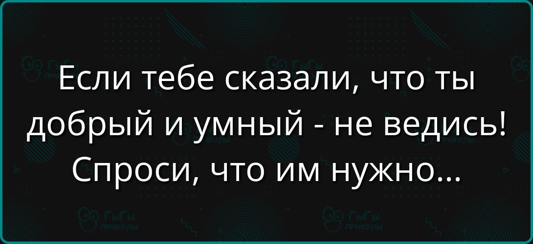 Если тебе сказали, что ты добрый и умный - не ведись! Спроси, что им нужно...