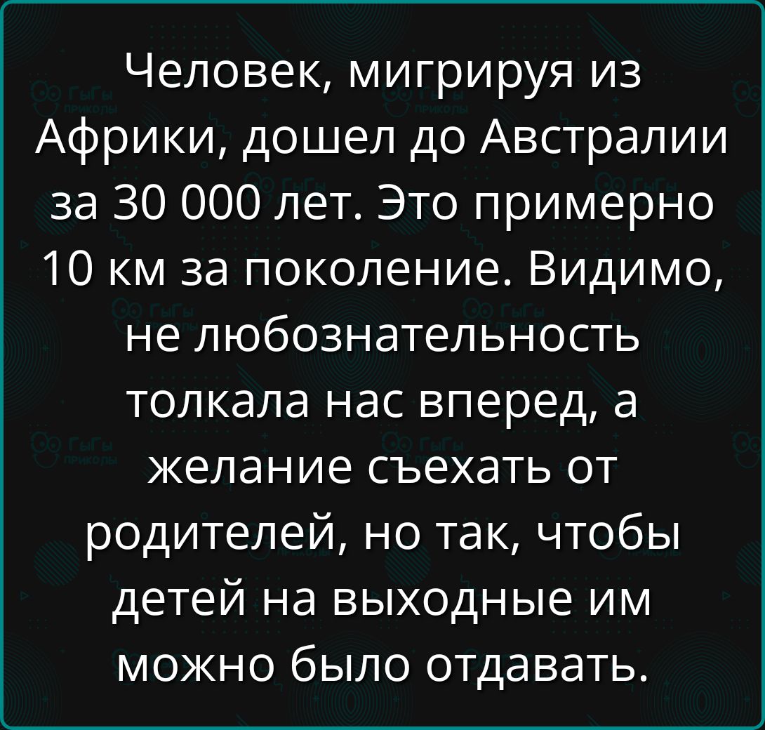 Человек, мигрируя из Африки, дошел до Австралии за 30 000 лет. Это примерно 10 км за поколение. Видимо, не любознательность толкала нас вперед, а желание съехать от родителей, но так, чтобы детей на выходные им можно было отдавать.