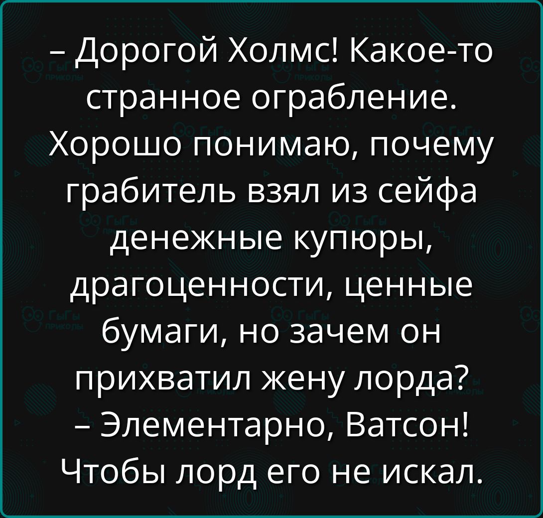 - Дорогой Холмс! Какое-то странное ограбление. Хорошо понимаю, почему грабитель взял из сейфа денежные купюры, драгоценности, ценные бумаги, но зачем он прихватил жену лорда? - Элементарно, Ватсон! Чтобы лорд его не искал.