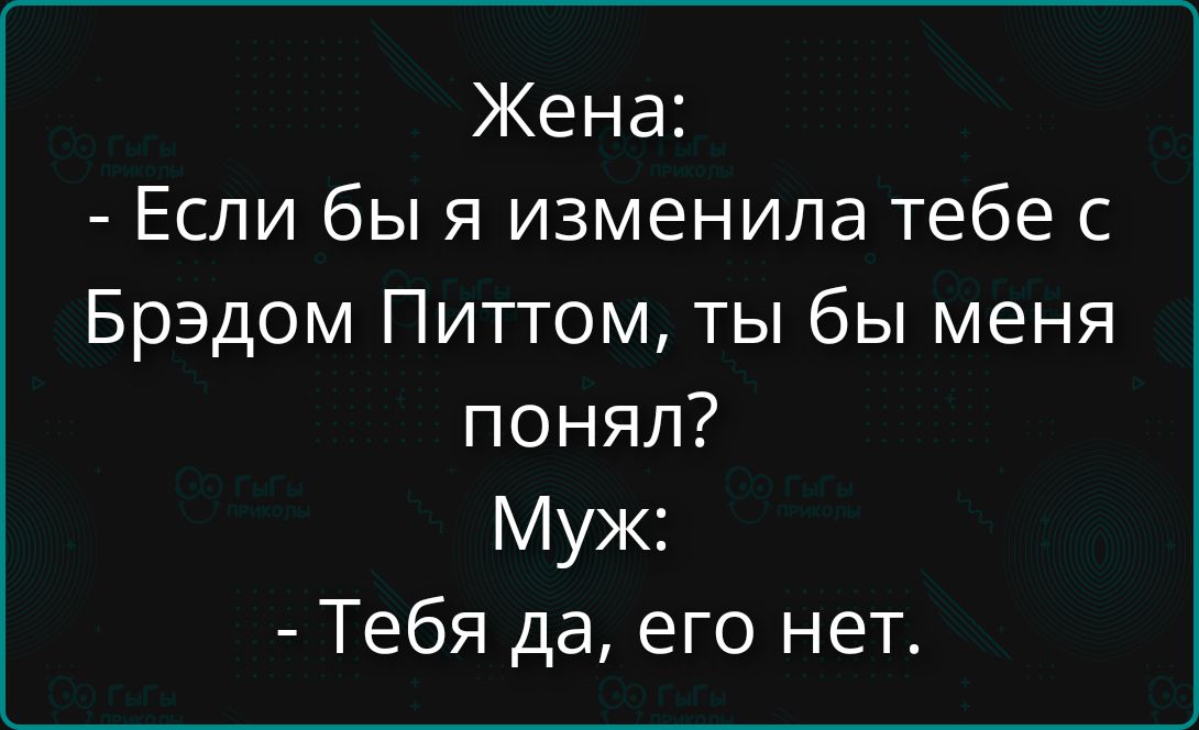 Жена: - Если бы я изменила тебе с Брэдом Питтом, ты бы меня понял? Муж: - Тебя да, его нет.
