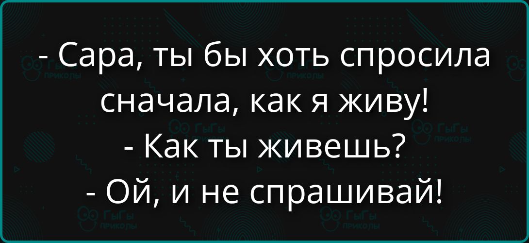 - Сара, ты бы хоть спросила сначала, как я живу!\n- Как ты живешь?\n- Ой, и не спрашивай!