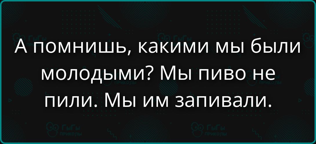 А помнишь, какими мы были молодыми? Мы пиво не пили. Мы им запивали.