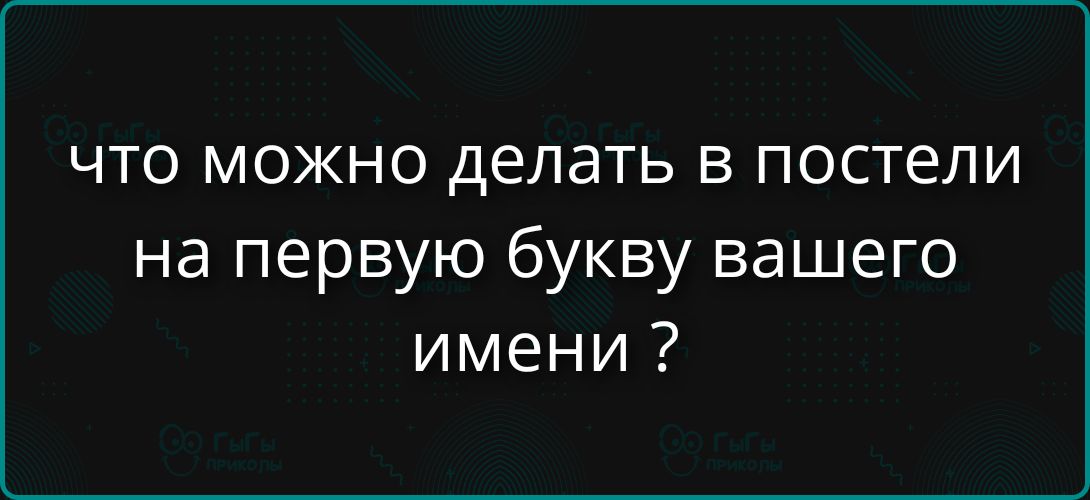 ЧТО МОЖНО ДЕЛАТЬ В ПОСТЕЛИ на первой букву вашего имени ?