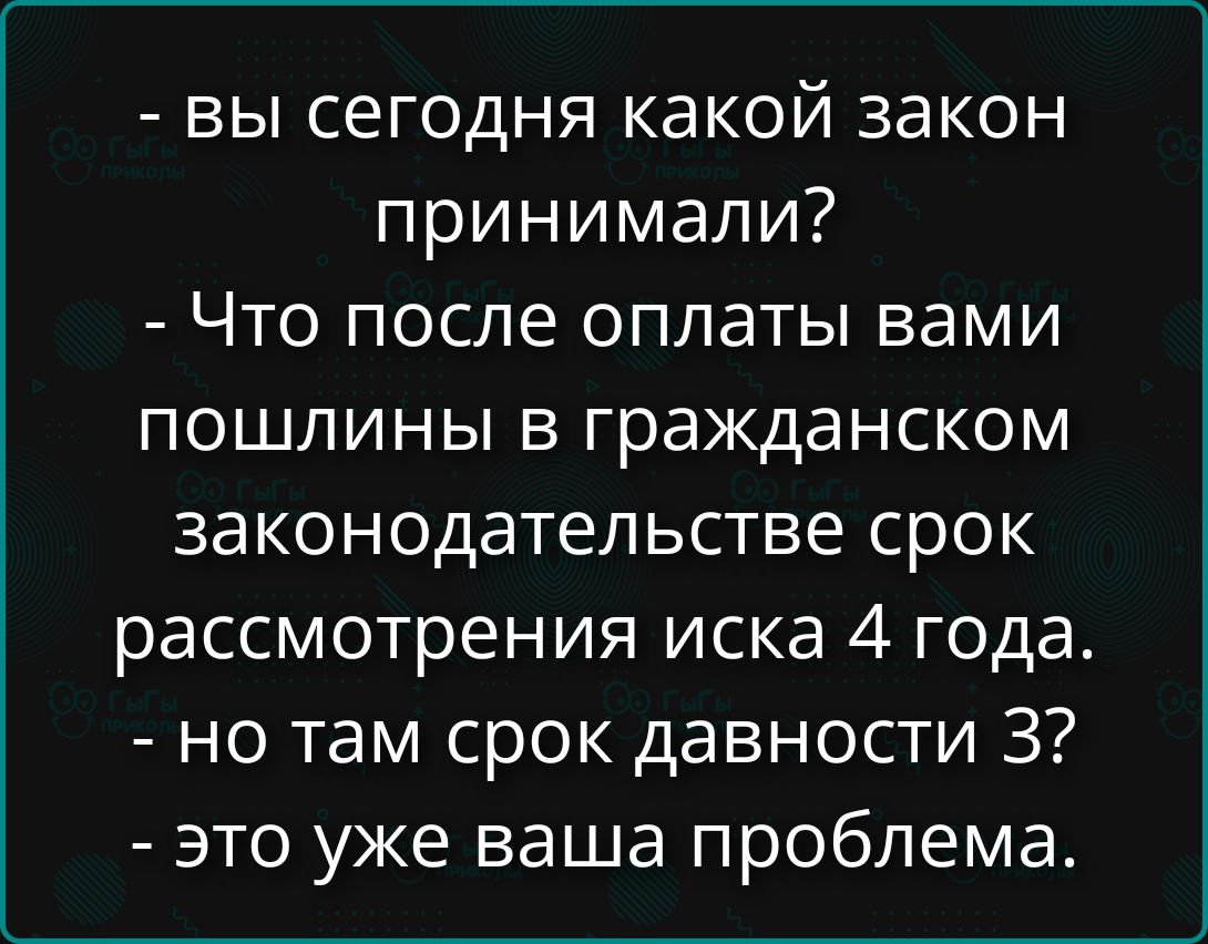 - вы сегодня какой закон принимали? - Что после оплаты вами пошлины в гражданском законодательстве срок рассмотрения иска 4 года. - но там срок давности 3? - это уже ваша проблема.