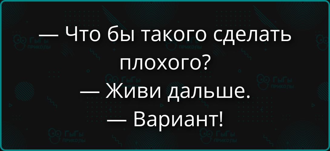 — Что бы такого сделать плохого?\n— Живи дальше.\n— Вариант!