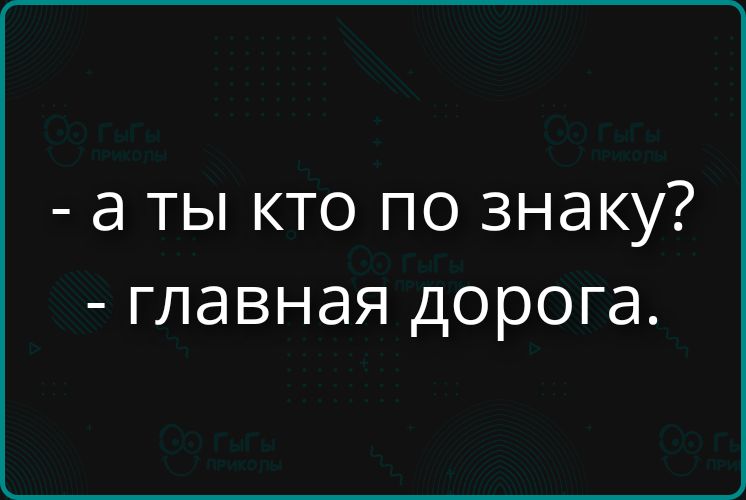 - а ты кто по знаку? - главная дорога.