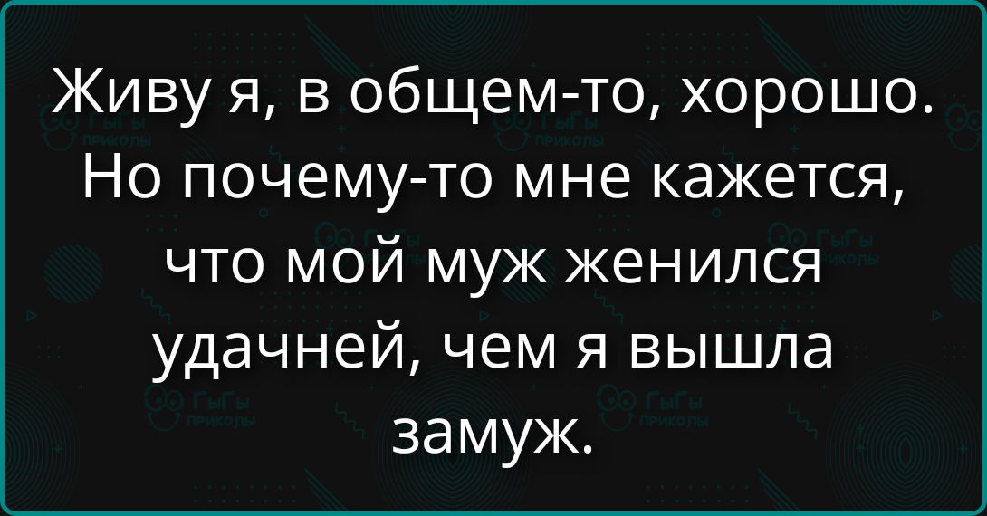 Живу я, в общем-то, хорошо.\nНо почему-то мне кажется, что мой муж женился удачнее, чем я вышла замуж.