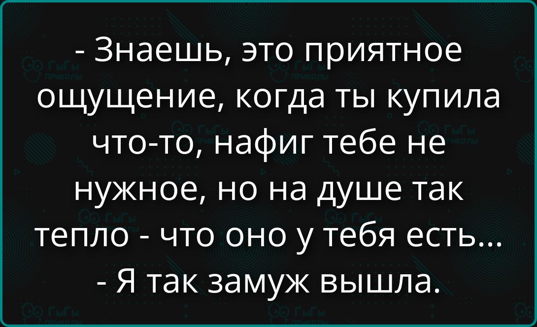 Знаешь, это приятное ощущение, когда ты купила что-то, нафига тебе не нужное, но на душе так тепло - что оно у тебя есть... - Я так замуж вышла.