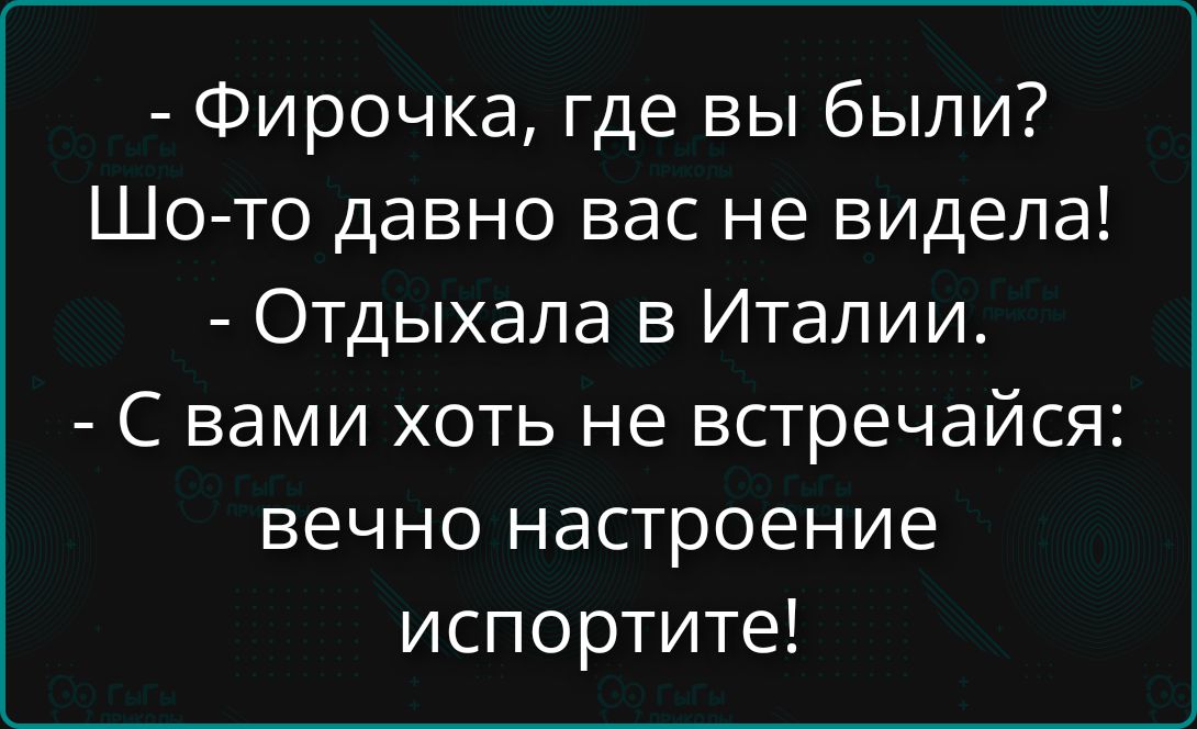 - Фирочка, где вы были?
Шо-то давно вас не видела!
- Отдыхала в Италии.
- С вами хоть не встречайся: вечо настроение испортите!