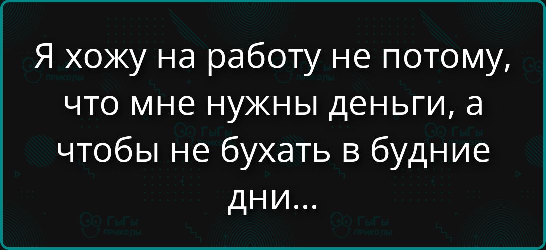 Я хожу на работу не потому, что мне нужны деньги, а чтобы не бухать в будние дни...