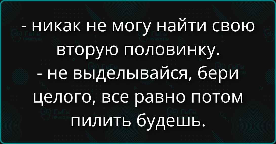 - никак не могу найти свою вторую половинку. - не выделывайся, бери целого, все равно потом пилить будешь.