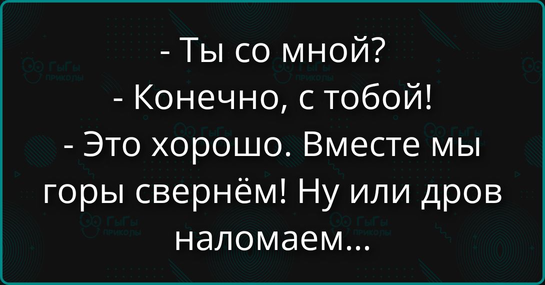 - Ты со мной?
- Конечно, с тобой!
- Это хорошо. Вместе мы горы свернем! Ну или дров наломаем...