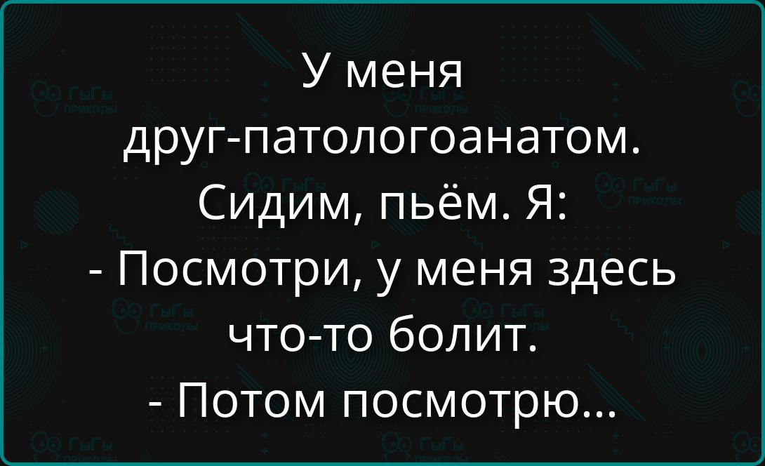 У меня
друг-патологоанатом.
Сидим, пьем. Я:
- Посмотри, у меня здесь
что-то болит.
- Потом посмотрю...
