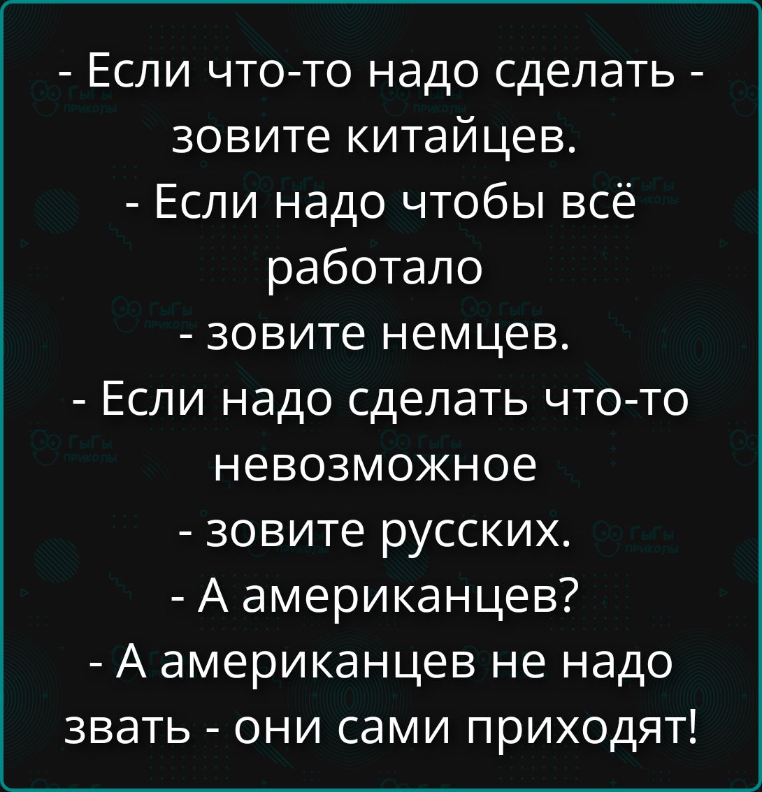 - Если что-то надо сделать - зовите китайцев.
- Если надо чтобы всё работало - зовите немцев.
- Если надо сделать что-то невозможное - зовите русских.
- А американцев? - А американцев не надо звать - они сами приходят!