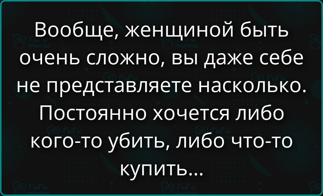 Вообще, женщиной быть очень сложно, вы даже себе не представляете насколько. Постоянно хочется либо кого-то убить, либо что-то купить...