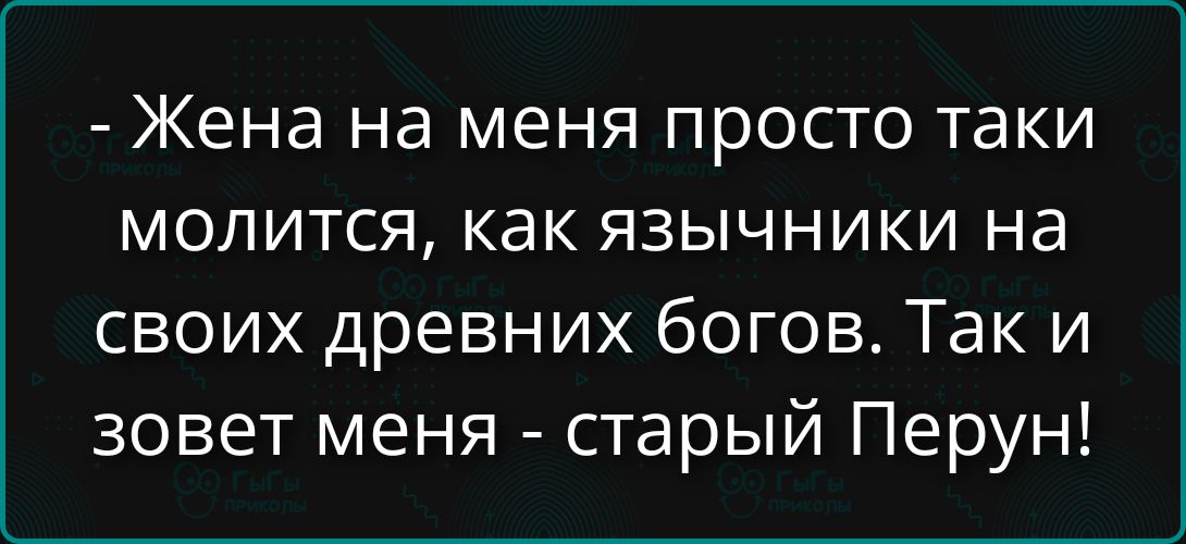 Жена на меня просто такие молится, как язычники на своих древних богов. Так и зовет меня - старый Перун!