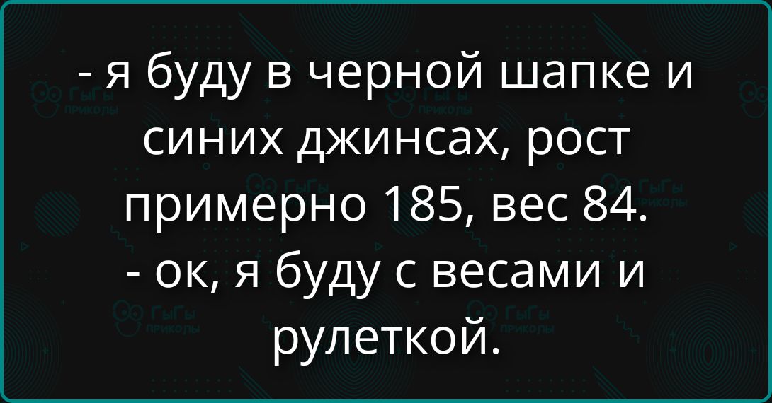 - я буду в черной шапке и синх джинсах, рост примерно 185, вес 84. - ок, я буду с весами и рулеткой.