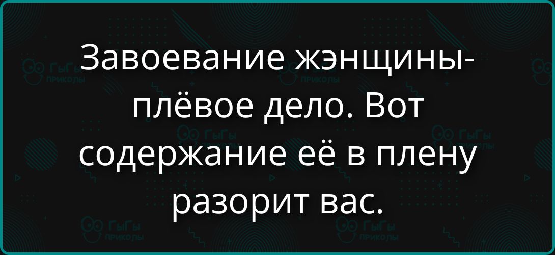 Завоевание женщины-плёвое дело. Вот содержание её в плену разорит вас.