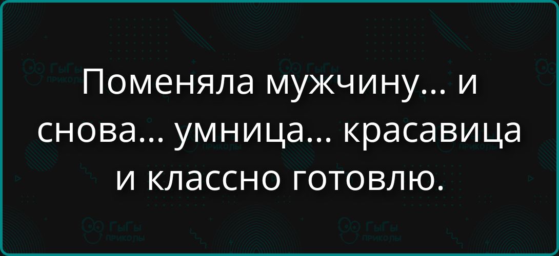 Поменяла мужчину... и снова... умница... красавица и классно готовлю.