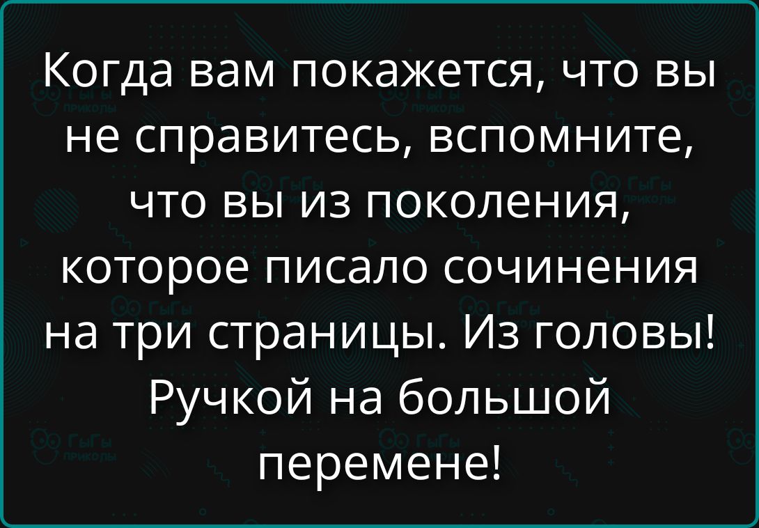 Когда вам покажется, что вы не справитесь, вспомните, что вы из поколения, которое писало сочинения на три страницы. Из головы! Ручкой на большой перемене!
