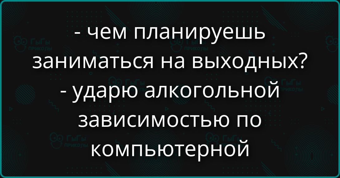 - чем планируешь заниматься на выходных? - ударю алкогольной зависимостью по компьютерной