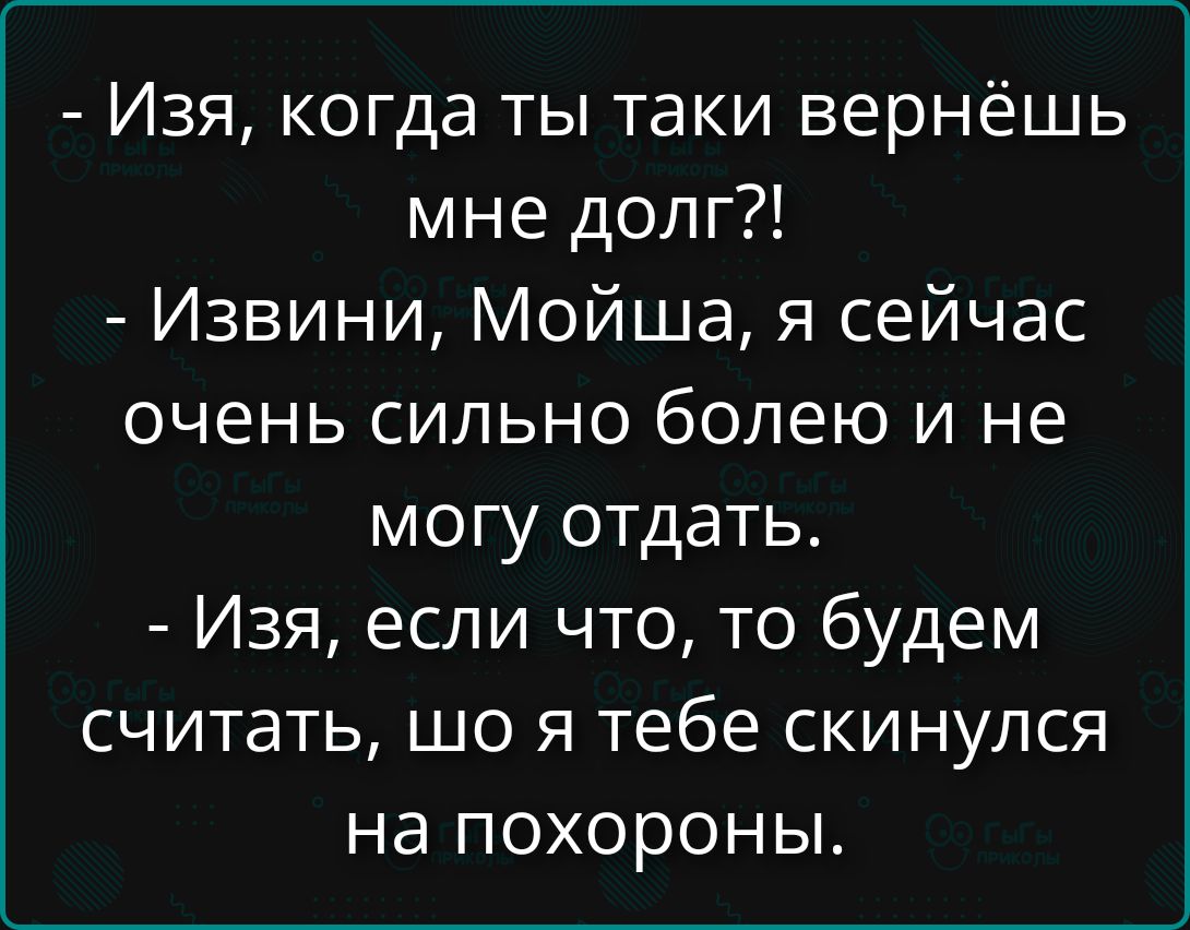 - Изя, когда ты таки вернёшь мне долг?!
- Извиняй, Мойша, я сейчас очень сильно болею и не могу отдать.
- Изя, если что, то будем считать, шо я тебе скинулся на похороны.