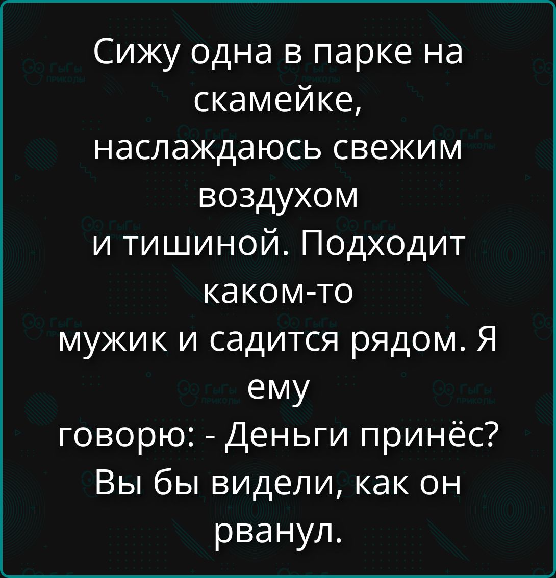 Сижу одна в парке на скамейке, наслаждаюсь свежим воздухом и тишиной. Подходит какому-то мужик и садится рядом. Я ему говорю: - Деньги принёс? Вы бы видели, как он рванул.