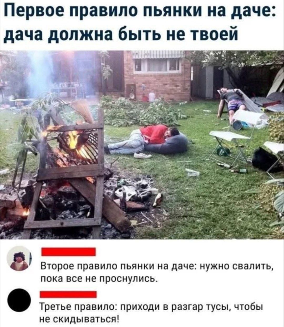 Первое правило пьяни на даче: дача должна быть не твоей

Второе правило пьяни на даче: нужно свалить, пока все не проснулись.

Третье правило: приходи в раздраг туcы, чтобы не скидываться!