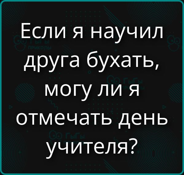 Если я научил друга бухать, могу ли я отмечать день учителя?