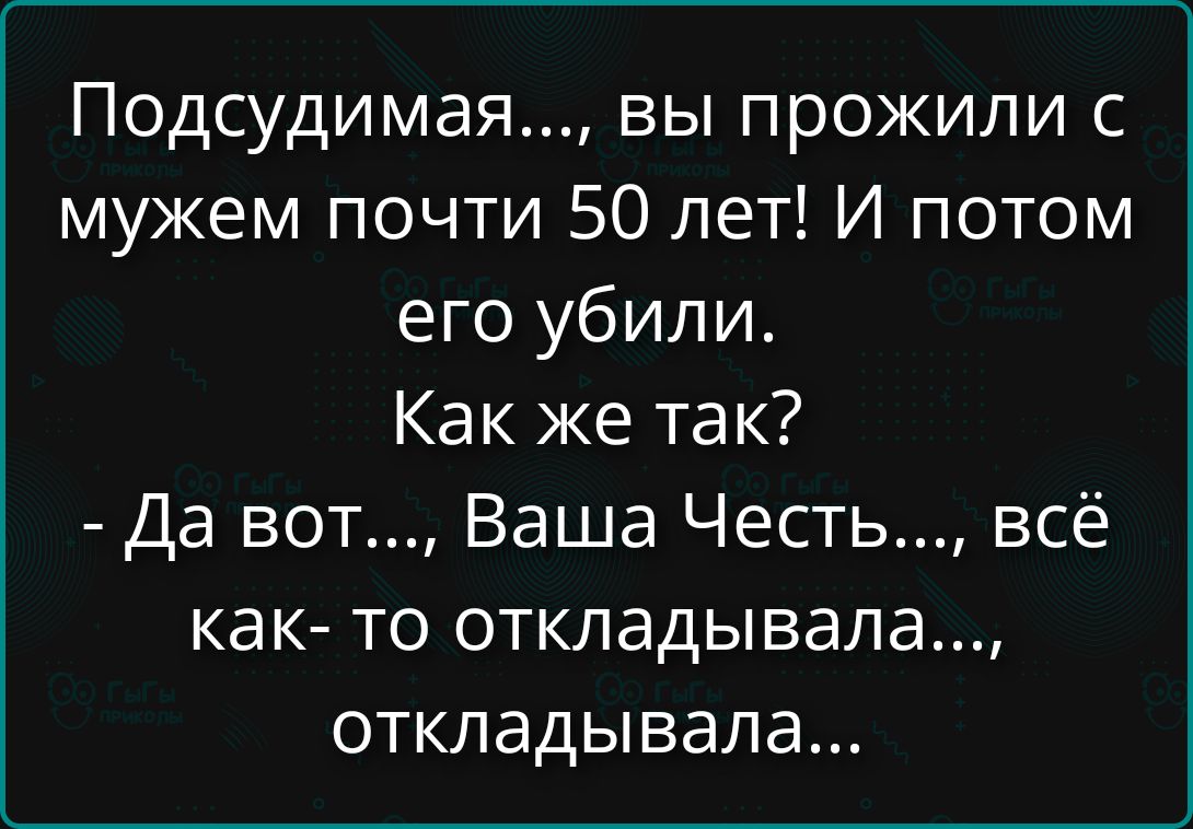 Подсудимая..., вы прожили с мужем почти 50 лет! И потом его убили. Как же так? - Да вот..., Ваша Честь..., всё как- то откладывала..., откладывала...