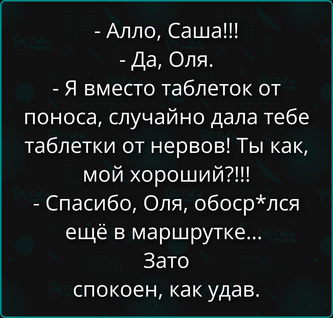- Алло, Саша!!!
- Да, Оля.
- Я вместо таблеток от поноса, случайно дала тебе таблетки от нервов! Ты как, мой хороший?!!!
- Спасибо, Оля, обоср*лась ещё в маршрутке...
Зато спокоен, какудaв.
