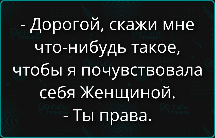 - Дорогой, скажи мне что-нибудь такое, чтобы я почувствовала себя Женщиной.
- Ты права.