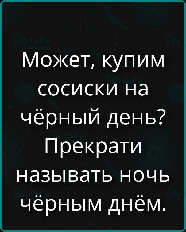 Может, купим сосиски на чёрный день? Прекрати называть ночь чёрным днём.