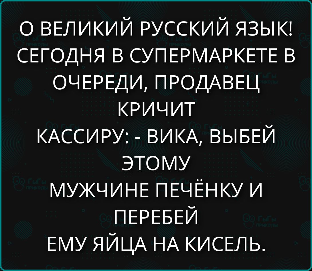 О ВЕЛИКИЙ РУССКИЙ ЯЗЫК! СЕГОДНЯ В СУПЕРМАРКЕТЕ В ОЧЕРЕДИ, ПРОДАВЕЦ КРИЧИТ КАССИРУ: - ВИКА, ВЫБЕЙ ЭТОМУ МУЖЧИНЕ ПЕЧЁНКУ И ПЕРЕБЕЙ ЕМУ ЯЙЦА НА КИСЕЛЬ.