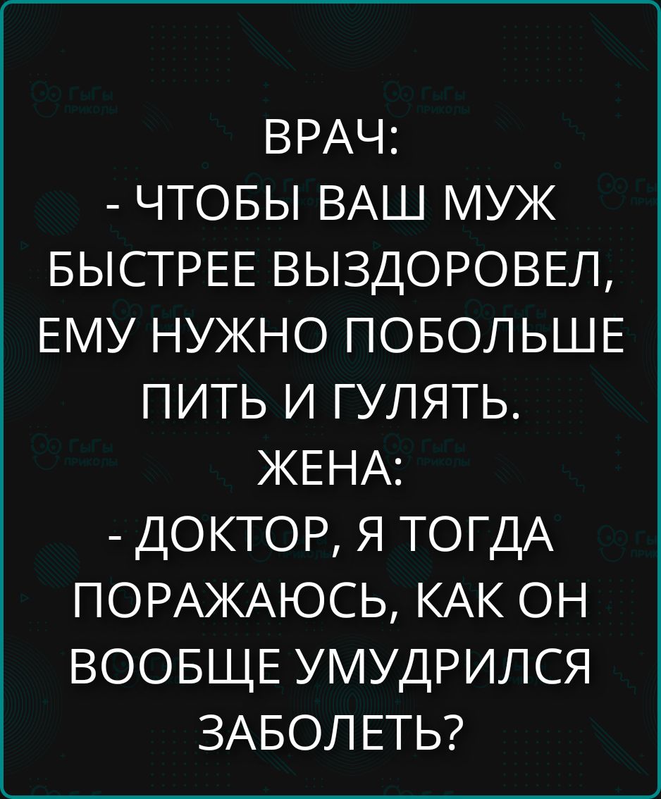 ВРАЧ: - ЧТОБЫ ВАШ МУЖ БЫСТРЕЕ ВЫЗДОРОВЕЛ, ЕМУ НУЖНО ПОБОЛЬШЕ ПИТЬ И ГУЛЯТЬ. ЖЕНА: - ДОКТОР, Я ТОГДА ПОРАЖАЮСЬ, КАК ОН ВООБЩЕ УМУДРИЛСЯ ЗАБОЛЕТЬ?