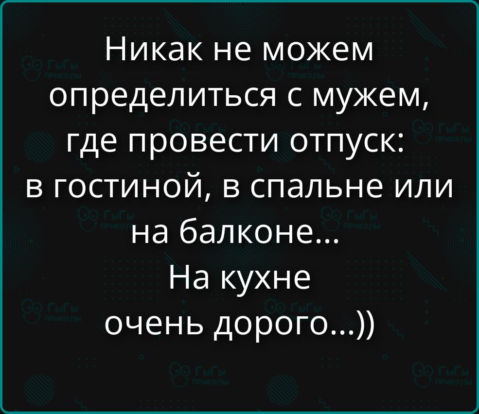 Никак не можем определиться с мужем, где провести отпуск: в гостиной, в спальне или на балконе... На кухне очень дорого...))