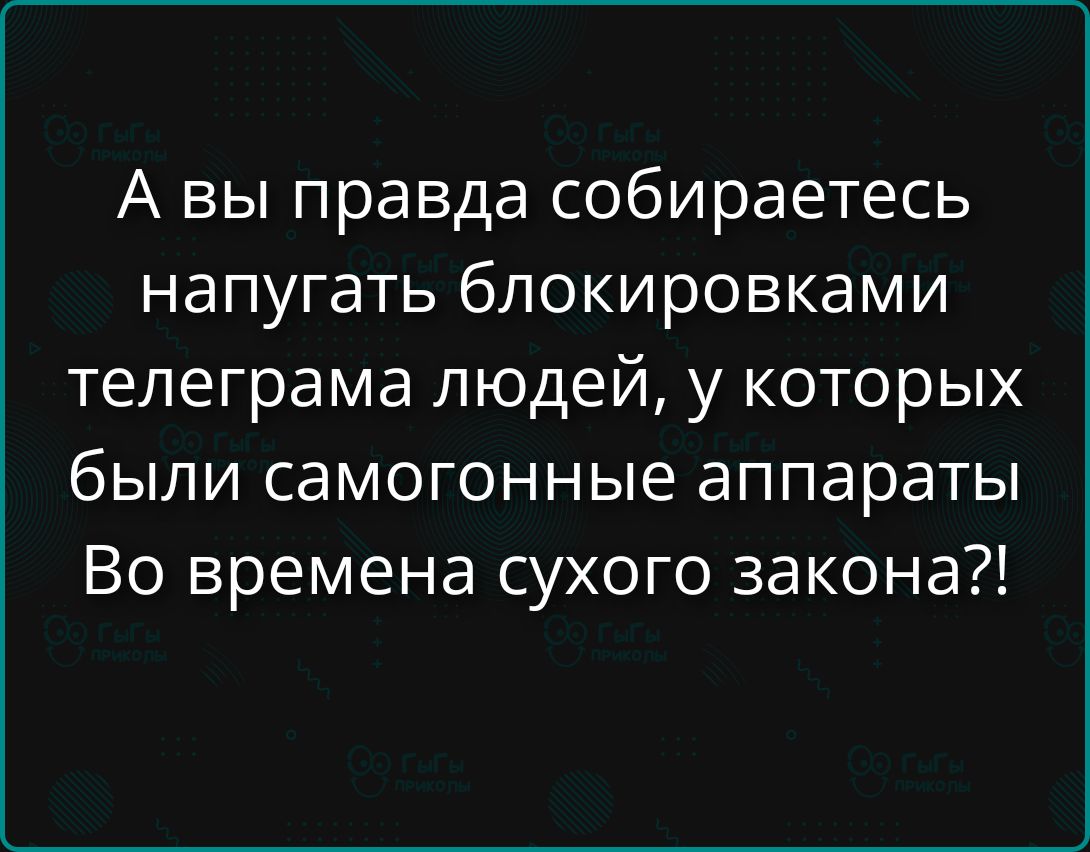 А вы правда собираетесь напугать блокировками телеграма людей, у которых были самогонные аппараты Во времена сухого закона?!