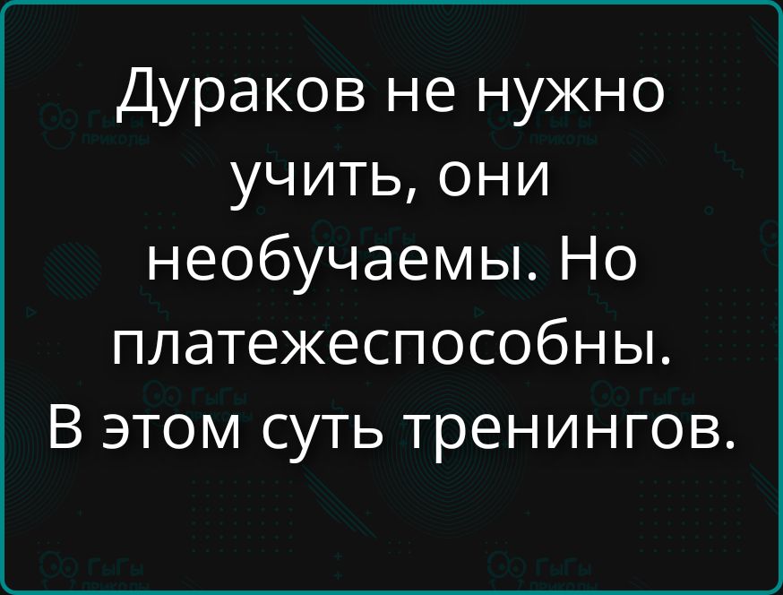 Дураков не нужно учить, они необучаемы. Но платежеспособны. В этом суть тренингов.