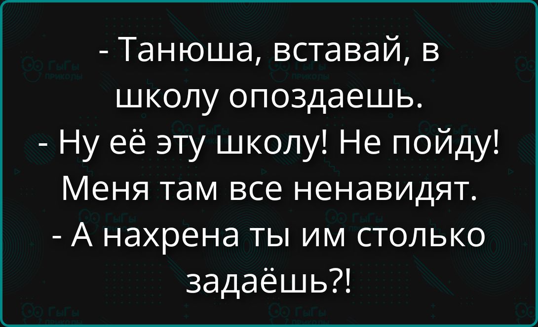 Танюша, вставай, в школу опоздаешь. Ну её эту школу! Не пойду! Меня там все ненавидят. А нахрена ты им столько задаёшь?!