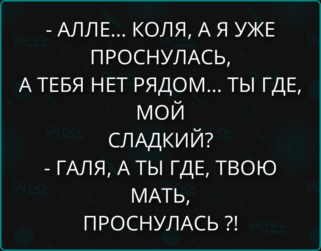 - АЛЛЕ... КОЛЯ, А Я УЖЕ ПРОСНУЛАСЬ, А ТЕБЯ НЕТ РЯДОМ... ТЫ ГДЕ, МОЙ СЛАДКИЙ?
- ГАЛЯ, А ТЫ ГДЕ, ТВОЮ МАТЬ, ПРОСНУЛАСЬ?!