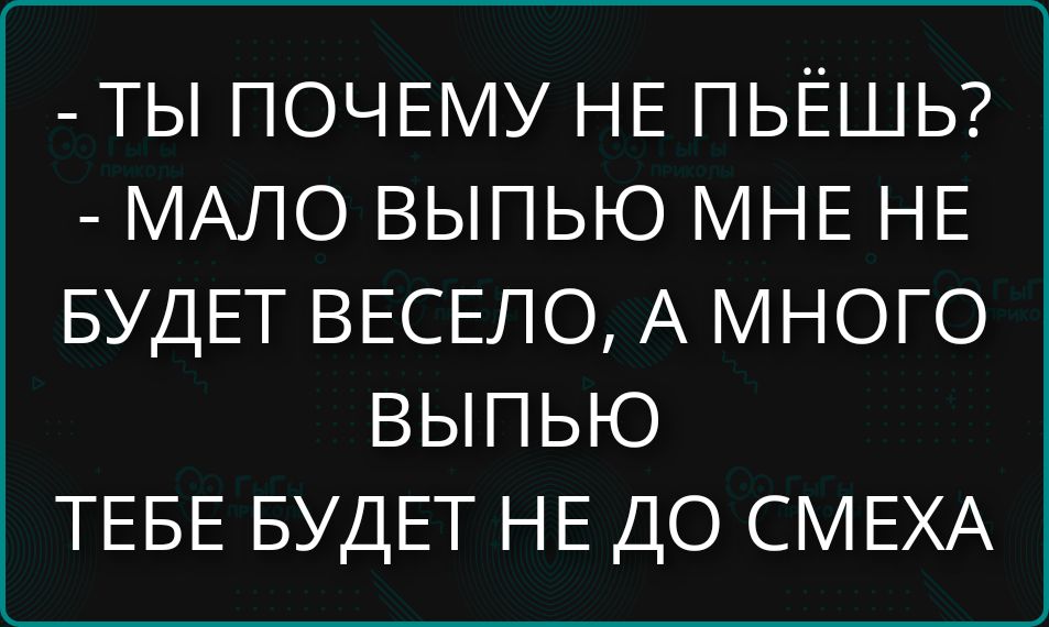 - ТЫ ПОЧЕМУ НЕ ПЬЁШЬ?
- МАЛО ВЫПЬЮ МНЕ НЕ БУДЕТ ВЕСЕЛО, А МНОГО ВЫПЬЮ ТЕБЕ БУДЕТ НЕ ДО СМЕХА