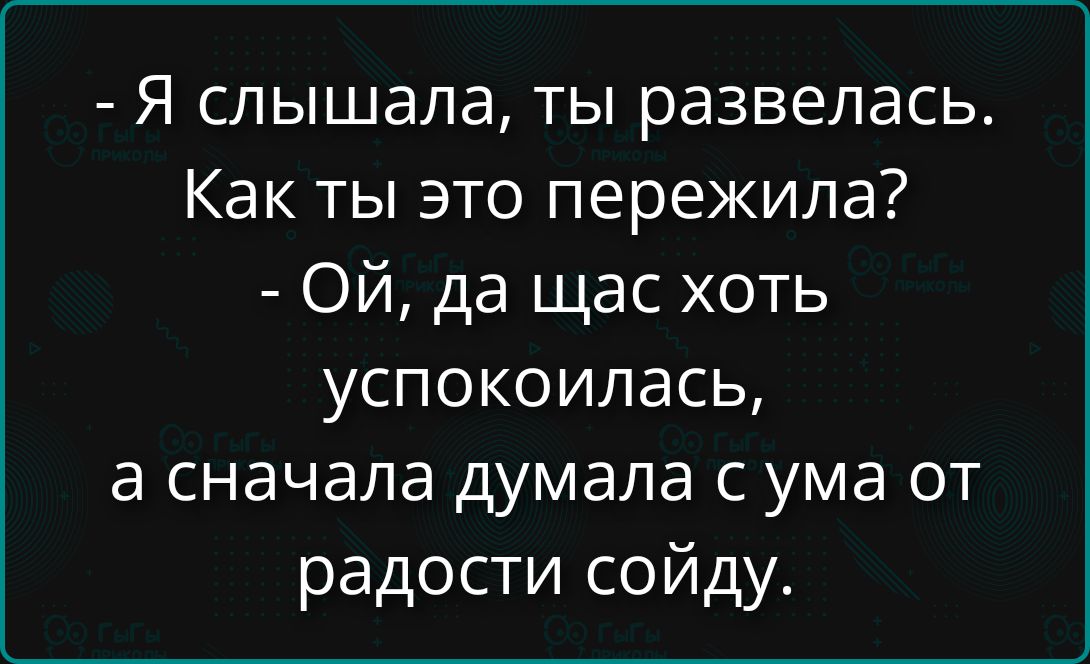 - Я слышала, ты развелась. Как ты это пережила? - Ой, да щас хоть успокоилась, а сначала думала с ума от радости сойду.